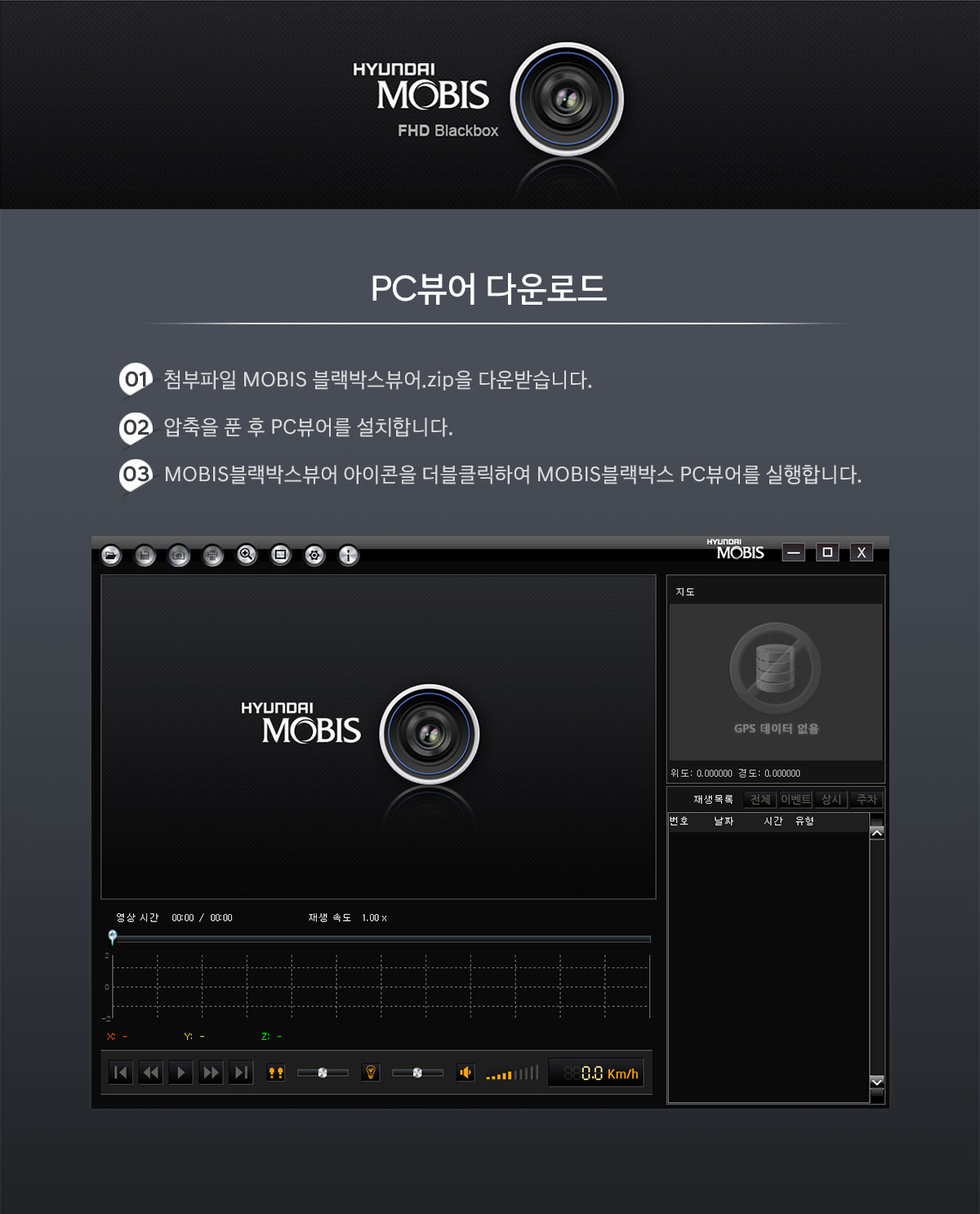 HYUNDAI MOBIS FHD Blackbox PC뷰어 다운로드 01 첨부파일 MOBIS 블랙박스뷰어.zip을 다운받습니다. 02 압축을 푼 후 PC뷰어를 설치합니다. 03 MOBIS 블랙박스뷰어 아이콘을 더블클릭하여 MOBIS블랙박스 PC뷰어를 실행합니다. 